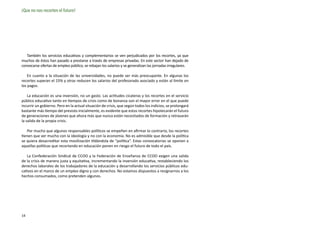 ¡Que no nos recorten el futuro!




   También los servicios educativos y complementarios se ven perjudicados por los recortes, ya que
muchos de éstos han pasado a prestarse a través de empresas privadas. En este sector han dejado de
convocarse ofertas de empleo público, se rebajan los salarios y se generalizan las jornadas irregulares.

    En cuanto a la situación de las universidades, no puede ser más preocupante. En algunas los
recortes superan el 15% y otras reducen los salarios del profesorado asociado y están al límite en
los pagos.

    La educación es una inversión, no un gasto. Las actitudes cicateras y los recortes en el servicio
público educativo tanto en tiempos de crisis como de bonanza son el mayor error en el que puede
incurrir un gobierno. Pero en la actual situación de crisis, que según todos los indicios, se prolongará
bastante más tiempo del previsto inicialmente, es evidente que estos recortes hipotecarán el futuro
de generaciones de jóvenes que ahora más que nunca están necesitados de formación y retrasarán
la salida de la propia crisis.

   Por mucho que algunos responsables políticos se empeñen en afirmar lo contrario, los recortes
tienen que ver mucho con la ideología y no con la economía. No es admisible que desde la política
se quiera desacreditar esta movilización tildándola de “política”. Estas convocatorias se oponen a
aquellas políticas que recortando en educación ponen en riesgo el futuro de todo el país.

   La Confederación Sindical de CCOO y la Federación de Enseñanza de CCOO exigen una salida
de la crisis de manera justa y equitativa, incrementando la inversión educativa, restableciendo los
derechos laborales de los trabajadores de la educación y desarrollando los servicios públicos edu-
cativos en el marco de un empleo digno y con derechos. No estamos dispuestos a resignarnos a los
hechos consumados, como pretenden algunos.




14
 