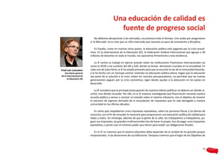 Una educación de calidad es
                                                fuente de progreso social
                               No debemos decepcionar a los mercados, escuchamos todo el tiempo. Uno acaba por preguntarse
                          si ‘el Mercado’ no es más que un niño malcriado que necesita un poco de orientación y disciplina.

                             En España, como en muchos otros países, la educación pública está pagando por la crisis econó-
                          mica. En la Internacional de la Educación (IE), la Federación Sindical Internacional que agrupa a 30
                          millones de docentes en todo el mundo, nos oponemos firmemente a esta tendencia.

                              La IE centra su trabajo en ejercer presión sobre las Instituciones Financieras Internacionales así
                          como la OCDE y las cumbres del G8 y G20, donde se toman decisiones cruciales en la actualidad. En
Fred van Leeuwen          cada uno de estos foros, la IE ha estado presente para que se escuche la voz de la comunidad docente,
    Secretario general    y lo ha hecho con un mensaje central: Inviertan en educación pública ahora; hagan que la educación
de la Internacional de    sea parte de la solución a la crisis; eviten los recortes presupuestarios; no permitan que las nuevas
      la Educación (IE)
                          generaciones paguen por la crisis económica; sigan dando ayudas a la educación en los países en
                          desarrollo.

                              La IE considera que la principal preocupación de nuestros líderes políticos no debería ser dónde re-
                          cortar, sino dónde recaudar. Por ello, en la IE estamos investigando qué financiación necesita nuestra
                          escuela pública y vamos a concluir un estudio sobre el sistema tributario, con el objetivo de mostrar
                          el volumen de ingresos derivado de la recaudación de impuestos que ha sido denegado a nuestra
                          comunidad en las últimas décadas.

                             Es cierto que respaldamos unos impuestos equitativos, sobre las personas físicas y los bienes de
                          consumo, con el fin de recaudar lo necesario para proporcionar una educación pública de calidad para
                          todas y todos. Sin embargo, además de que la gente de la calle, los trabajadores y trabajadoras, pa-
                          guen sus impuestos, las grandes multinacionales han de hacer lo propio, han de pagar unos impuestos
                          equitativos, y jamás usar el inmenso poder que tienen para evadir sus obligaciones fiscales.

                            En la IE no creemos que el sistema educativo deba depender de la caridad de los grandes grupos
                          empresariales, ni las donaciones de sus billonarios. Tampoco creemos que el logro de los Objetivos de



                                                                                                                               15
 