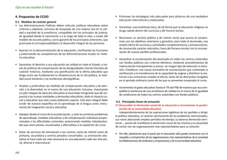 ¡Que no nos recorten el futuro!

4. Propuestas de CCOO                                                            •	 Promover las estrategias más adecuadas para dotarnos de una verdadera
                                                                                    educación intercultural y coeducativa.
4.1.  Medidas de carácter general
•	 Las Administraciones Públicas deben articular políticas educativas sobre
                                                                                 •	 Garantizar una enseñanza laica, de tal forma que la educación religiosa no
   criterios y objetivos comunes de búsqueda de una mejora real en la cali-
                                                                                    tenga cabida dentro del currículo y del horario lectivo.
   dad y equidad de la enseñanza, compatible con los principios de justicia,
   de igualdad desde el nacimiento y a lo largo de toda la vida, a través del
                                                                                 •	 Reconocer un servicio público y de interés social que asuma el compro-
   modelo de escuela pública, como garante de los principios anteriores, que
                                                                                    miso con los objetivos anteriores y garantice, para todo el alumnado, una
   promueva la corres­ onsabilidad y el desarrollo integral de las personas.
                       p
                                                                                    amplia oferta de servicios y actividades complementarias y extraescolares,
                                                                                    de reconocido carácter educativo, fuera del horario escolar con la incorpo-
•	 Avanzar en la descentralización de la educación, clarificando las funciones
                                                                                    ración de nuevos perfiles profesionales.
   y potenciando las competencias de las Administraciones locales en mate-
   ria educativa.
                                                                                 •	 Garantizar la escolarización del alumnado en todos los centros sostenidos
                                                                                    con fondos públicos con criterios idénticos, mediante procedimientos de
•	 Garantizar el derecho a una educación de calidad en todo el Estado, a tra-
                                                                                    matriculación transparentes y únicos, sin ningún tipo de selección ni exclu-
   vés de políticas de compensación de las desigualdades interterritoriales de
                                                                                    sión. Establecer una nueva normativa de escolarización que contemple la
   carácter histórico, mediante una planificación de la oferta educativa que
                                                                                    zonificación y la transferencia de la capacidad de asignar y distribuir la ma-
   tenga como eje fundamental la infraestructura de la red pública, la reali-
                                                                                    trícula a las comisiones creadas al efecto, tanto de las demandas recogidas
   dad social existente y las tendencias demográficas.
                                                                                    en el periodo ordinario como de las que se presenten empezado el curso.
•	 Ampliar y profundizar las medidas de compensación educativa y de aten-
                                                                                 •	 Incrementar el gasto educativo (hasta el 7% del PIB) de manera que sea com-
   ción a la diversidad, en el marco de una educación inclusiva, impulsando
                                                                                    patible la existencia de una enseñanza de calidad en el marco de la igualdad
   un plan integral de atención educativa al alumnado inmigrante que dé res-
                                                                                    de condiciones de todos los centros sostenidos con fondos públicos.
   puesta a las nuevas realidades y demandas educativas, dado el impacto so-
   cial y educativo que esta nueva población supone. Este plan integral debe
                                                                                  4.2.  Principales líneas de actuación
   incidir de manera específica en el aprendizaje de la lengua como instru-
                                                                                 1ª.	Desarrollar la dimensión social de la educación e incrementar la partici-
   mento de integración social y educativa.
                                                                                     pación de la comunidad educativa
                                                                                     Independientemente de las aspiraciones legítimas de los partidos a dirigir
•	 Adoptar desde el inicio de la escolarización, y ante los primeros problemas
                                                                                 la política educativa, el carácter permanente de los problemas mencionados,
   de aprendizaje, medidas educativas y de compensación individual propor-
                                                                                 sus raíces abarcando amplios periodos de tiempo, su extensa dimensión terri-
   cionadas a las dificultades conocidas; potenciando medidas individualiza-
                                                                                 torial…, ponen de manifiesto la dimensión social de los mismos y la necesidad
   das que sean previas, escalonadas y alternativas a la repetición de curso.
                                                                                 de contar con las organizaciones más representativas para su solución.
•	 Dotar de servicios de orientación a los centros, tanto de infantil como de
                                                                                 •	 Por ello, planteamos que el pacto por la educación sólo puede construirse con el
   primaria, secundaria y centros privados concertados. La orientación edu-
                                                                                    respaldo y compromiso de las organizaciones más representativas de la sociedad
   cativa se hace cada vez más necesaria en una educación cada vez más plu-
                                                                                    (confederaciones de sindicatos y empresarios) y de la comunidad educativa.
   ral, diversa e intercultural.


162
 