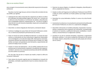 ¡Que no nos recorten el futuro!

para conseguir el reconocimiento social y laboral del conjunto de la formación     •	 Potenciar los planes dirigidos a la población trabajadora, diversificando la
profesional.                                                                          oferta y adaptando los horarios.

   Para ello, en primer lugar hay que culminar el desarrollo normativo de esta     •	 Ampliar la oferta de Programas de Cualificación Profesional Inicial (PCPI’s)
Ley 5/2002, que significa:                                                            a todos los centros sostenidos con fondos públicos que tengan alumnado
                                                                                      para ello.
•	 Implantación de la oferta: desarrollo de la regulación que afecta a la oferta
   de certificados de profesionalidad (registro de centros, etc.), aumento de      •	 Generalizar los cursos destinados a facilitar el acceso a los ciclos formati-
   la oferta de ciclos formativos en la formación de adultos y diversificación        vos de FP
   de sus modalidades (distancia, modularización, etc… tal como se recoge el
   desarrollo de la Ley de Economía Sostenible), impulso de la red pública de      •	 Incrementar los esfuerzos en la actualización permanente del profesorado
   centros integrados.                                                                de Formación Profesional, así como en su capacitación pedagógica.

•	 Desarrollar un sistema integrado de información y orientación laboral.          •	 Desarrollar la formación en el ámbito productivo, impulsando el reconoci-
                                                                                      miento y compromiso de las empresas con la formación, recompensando
•	 Culminar el catálogo de nuevos títulos de Formación Profesional y mante-           el esfuerzo en inversión y cualificación (formación acreditable), e incenti-
   ner un sistema de actualización permanente de los mismos.                          vando su reconocimiento en la negociación colectiva.

•	 Poner en marcha los Centros de Referencia Nacional. La creación de estos        •	 Incentivar el uso de los contratos formativos, mejorando su seguimiento
   centros y su articulación con otras instituciones y organismos relacionados        (formación, prácticas…), así como la calidad de la formación en los centros
   con la investigación y el mundo del trabajo (SPE, observatorios sectoriales,       de trabajo; mejorar y desarrollar las tareas de tutela propias de la forma-
   comisiones paritarias del sistema de Formación para el Empleo, etc.) debe          ción en centros .
   facilitar una mejor correspondencia entre formación y requerimientos del
   puesto de trabajo al que se accede.

•	 Ampliar el número de destinatarios y de los perfiles profesionales de los
   procesos para el reconocimiento, evaluación y acreditación de la experien-
   cia laboral . previstos en las convocatorias del desarrollo del RD 1224/2009,
   así como acelerar sus procesos.

   Por otro lado, hay que dar un impulso que amplíe y mejore la oferta de
Formación Profesional:

•	 Hacer planes de actuación urgentes para los trabajadores en situación de
   desempleo, orientados especialmente hacia los sectores laborales emer-
   gentes.


166
 