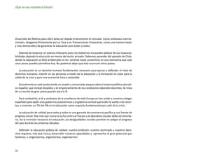 ¡Que no nos recorten el futuro!




Desarrollo del Milenio para 2015 deba ser dejado enteramente al mercado. Como sindicatos interna-
cionales, abogamos firmemente por un Tasa a las Transacciones Financieras, como una manera mejor
y más democrática de garantizar la educación para todas y todos.

    Además de instaurar un sistema tributario justo, los Gobiernos no pueden abdicar de sus responsa-
bilidades dejando la educación en manos del sector privado. Debemos aprender del ejemplo de Chile,
donde la educación se libró al Mercado en los ochenta hasta convertirse en una mercancía que solo
unos pocos pueden permitirse hoy. No podemos dejar que esto ocurra en otros países.

    La educación es un derecho humano fundamental, necesario para ejercer y defender el resto de
derechos humanos. Invertir en las personas a través de la educación y la formación es clave para la
salida de la crisis y para una economía futura sostenible.

   Actualmente se está produciendo un amplio y concertado ataque sobre el sistema público educati-
vo español, que incluye despidos y el empeoramiento de las condiciones laborales docentes. Se trata
de un asunto de gran preocupación para la IE.

   Para combatirlo, la IE y sindicatos de la enseñanza de toda Europa se han unido a nuestros colegas
españoles para pedir a los gobiernos autonómicos y al gobierno central que le den la vuelta a los recor-
tes, e inviertan un 7% del PIB en la educación como requisito fundamental para salir de la crisis.

    La educación de calidad para todos y todas es una garantía de convivencia pacífica y una fuente de
progreso social. Hoy más que nunca la lucha contra el fracaso y el abandono escolar debe ser priorita-
ria. Sin la inversión necesaria en educación, las desigualdades sociales pondrán en peligro el progreso
del país durante las próximas décadas.

   Defender la educación pública de calidad, nuestra profesión, nuestro alumnado y nuestros dere-
chos requiere, más que nunca, desarrollar nuestras capacidades y aprovechar el gran potencial que
tenemos, y ¡organizarnos, organizarnos, organizarnos!



16
 