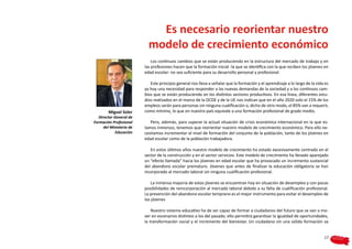 Es necesario reorientar nuestro
                            modelo de crecimiento económico
                              Los continuos cambios que se están produciendo en la estructura del mercado de trabajo y en
                          las profesiones hacen que la formación inicial -la que se identifica con la que reciben los jóvenes en
                          edad escolar- no sea suficiente para su desarrollo personal y profesional.

                             Este principio general nos lleva a señalar que la formación y el aprendizaje a lo largo de la vida es
                          ya hoy una necesidad para responder a las nuevas demandas de la sociedad y a los continuos cam-
                          bios que se están produciendo en los distintos sectores productivos. En esa línea, diferentes estu-
                          dios realizados en el marco de la OCDE y de la UE nos indican que en el año 2020 solo el 15% de los
                          empleos serán para personas sin ninguna cualificación o, dicho de otro modo, el 85% van a requerir,
        Miguel Soler      como mínimo, lo que en nuestro país equivale a una formación profesional de grado medio.
   Director General de
Formación Profesional        Pero, además, para superar la actual situación de crisis económica internacional en la que es-
      del Ministerio de   tamos inmersos, tenemos que reorientar nuestro modelo de crecimiento económico. Para ello ne-
             Educación    cesitamos incrementar el nivel de formación del conjunto de la población, tanto de los jóvenes en
                          edad escolar como de la población trabajadora.

                             En estos últimos años nuestro modelo de crecimiento ha estado excesivamente centrado en el
                          sector de la construcción y en el sector servicios. Este modelo de crecimiento ha llevado aparejado
                          un “efecto llamada” hacia los jóvenes en edad escolar que ha provocado un incremento sustancial
                          del abandono escolar prematuro. Jóvenes que antes de finalizar la educación obligatoria se han
                          incorporado al mercado laboral sin ninguna cualificación profesional.

                              La inmensa mayoría de estos jóvenes se encuentran hoy en situación de desempleo y con pocas
                          posibilidades de reincorporación al mercado laboral debido a su falta de cualificación profesional.
                          La prevención del abandono escolar temprano es el mejor instrumento para evitar el desempleo de
                          los jóvenes

                              Nuestro sistema educativo ha de ser capaz de formar a ciudadanos del futuro que se van a mo-
                          ver en escenarios distintos a los del pasado; ello permitirá garantizar la igualdad de oportunidades,
                          la transformación social y el incremento del bienestar. Un ciudadano sin una sólida formación va


                                                                                                                               17
 