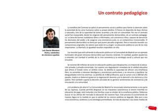 Un contrato pedagógico

                             La metáfora del Contrato se aplicó al pensamiento social y político para llamar la atención sobre
                         la autoridad de los seres humanos sobre su propio destino. El futuro no dependía de leyes divinas
                         o naturales, sino de la capacidad de tomar acuerdos y de vivir en comunidad. Por eso el contrato
                         social fue inseparable, desde los orígenes del pensamiento democrático, de un contrato pedagógi-
                         co. La tarea de formar ciudadanos libres e informados, con conciencia crítica, capaces de denunciar
                         los desmanes del poder y de asegurar una convivencia justa, es un compromiso irrenunciable. El
                         pensamiento democrático no tiene por qué asumir pecados originales. Pero sí necesita recordar sus
                         compromisos originales, los valores que están en su origen. La educación pública es uno de los más
                         importantes. La libertad y la igualdad resultan imposibles sin ella.
Luis García Montero
   Poeta y catedrático      Los recortes que está sufriendo la educación pública en la Comunidad de Madrid son un ejemplo
de Literatura española   iluminador del grave retroceso democrático que estamos viviendo. En realidad, pueden ayudarnos
                         a entender con claridad el sentido de la crisis económica y la estrategia social y cultural que nos
                         envuelve.

                             Se recortan 80 millones de euros en educación pública para desplazarlos a la mejora de la educa-
                         ción privada o privada-concertada. Eso supone una degradación inmediata de la calidad educativa
                         que ofrece el Estado como un ámbito cívico. Se debilita la capacidad de ofrecer una enseñanza
                         libre, no sometida a intereses ideológicos y económicos particulares, y se renuncia a equilibrar las
                         desigualdades entre los alumnos. La pérdida de 3.000 profesores, que se suman a los 2.000 del año
                         pasado, implica un deterioro grave en la organización docente y en la atención a los alumnos y a los
                         padres. Pero también supone la decisión calculada de no generar sentimientos de convivencia y de
                         vinculación a la comunidad.

                             ¿Un problema de ahorro? La Comunidad de Madrid ha renunciado voluntariamente a una parte
                         de sus ingresos. Cuando permite desgravar en los impuestos autonómicos el dinero invertido en
                         educación de pago, está invitando a las familias a que se olviden de la enseñanza pública. Debemos
                         buscar en las ofertas del mercado la educación de nuestros hijos. Este proceso irá aumentando de
                         manera lógica en la medida en que la calidad de los centros públicos se degrade. Más que a una
                         crisis económica, asistimos a una estrategia premeditada. Se trata de expulsar a las clases medias de


                                                                                                                           21
 
