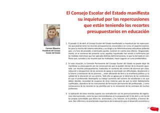 El Consejo Escolar del Estado manifiesta
                                su inquietud por las repercusiones
                                   que están teniendo los recortes
                                     presupuestarios en educación

                          1.	 El pasado 12 de abril, el Consejo Escolar del Estado manifestaba su inquietud por las repercusio-
                              nes que podrían tener los recortes presupuestarios, anunciados o en curso, en aspectos esencia-
    Carmen Maestro            les para la marcha del sistema educativo, y se dirigía a las Administraciones educativas pidiendo
Presidenta del Consejo        que, a la hora de proceder a eventuales ajustes, tuvieran en cuenta esos efectos. Desgraciada-
     Escolar del Estado       mente, en el comienzo del presente curso, aquellas inquietudes han venido a confirmarse por
                              las medidas restrictivas que han aplicado distintas Administraciones, lo que ha derivado en con-
                              flictos que, sumados a los recortes que los motivaban, hacen augurar un curso problemático.

                          2.	 En esta situación, la Comisión Permanente del Consejo Escolar del Estado no puede dejar de
                              manifestar su preocupación por las consecuencias que se pueden derivar de la situación apun-
                              tada. Los recortes presupuestarios, traducidos en aumento del número de alumnos por clase,
                              reducción o desaparición de los servicios de apoyo al alumnado con dificultades, desatención a
                              la tutoría y orientación de los alumnos…, están afectando de lleno a la enseñanza pública y a la
                              calidad de la educación en sus centros. Todo ello se agrava por el deterioro de las condiciones
                              en que el profesorado desempeña su trabajo (aumento del número de estudiantes a los que
                              deben atender, necesidad de ocuparse de otras materias para las que no están debidamente
                              cualificados, abandono de los instrumentos de formación permanente del profesorado…) como
                              consecuencia de los recortes en las plantillas por la no renovación de los contratos de muchos
                              profesores.

                          3.	 La aplicación de estos recortes supone una contradicción con los pronunciamientos de organis-
                              mos internacionales, como los que mencionábamos en la propuesta del 12 de abril, y con los de
                              las propias autoridades que ahora los promueven, y los reducen, en la práctica, a buenos de-
                              seos. Nos referimos a la proclamada importancia de la educación para el desarrollo económico y


                                                                                                                            23
 