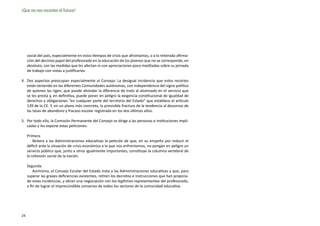 ¡Que no nos recorten el futuro!




     social del país, especialmente en estos tiempos de crisis que afrontamos, o a la reiterada afirma-
     ción del decisivo papel del profesorado en la educación de los jóvenes que no se corresponde, en
     absoluto, con las medidas que les afectan ni con apreciaciones poco meditadas sobre su jornada
     de trabajo con vistas a justificarlas.

4.	 Dos aspectos preocupan especialmente al Consejo: La desigual incidencia que estos recortes
    están teniendo en las diferentes Comunidades autónomas, con independencia del signo político
    de quienes las rigen, que puede ahondar la diferencia de trato al alumnado en el servicio que
    se les presta y, en definitiva, puede poner en peligro la exigencia constitucional de igualdad de
    derechos y obligaciones “en cualquier parte del territorio del Estado” que establece el artículo
    139 de la CE. Y, en un plano más concreto, la previsible fractura de la tendencia al descenso de
    las tasas de abandono y fracaso escolar registrada en los dos últimos años.

5.	 Por todo ello, la Comisión Permanente del Consejo se dirige a las personas e instituciones impli-
    cadas y les expone estas peticiones:

     Primera
         Reitera a las Administraciones educativas la petición de que, en su empeño por reducir el
     déficit ante la situación de crisis económica a la que nos enfrentamos, no pongan en peligro un
     servicio público que, junto a otros igualmente importantes, constituye la columna vertebral de
     la cohesión social de la nación.

     Segunda
         Asimismo, el Consejo Escolar del Estado insta a las Administraciones educativas a que, para
     superar las graves deficiencias existentes, retiren los decretos e instrucciones que han propicia-
     do estas incidencias, y abran una negociación con los legítimos representantes del profesorado,
     a fin de lograr el imprescindible consenso de todos los sectores de la comunidad educativa.




24
 