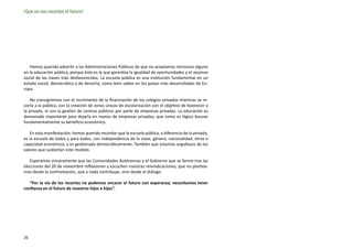 ¡Que no nos recorten el futuro!




   Hemos querido advertir a las Administraciones Públicas de que no aceptamos retroceso alguno
en la educación pública, porque ésta es la que garantiza la igualdad de oportunidades y el ascenso
social de las clases más desfavorecidas. La escuela pública es una institución fundamental en un
estado social, democrático y de derecho, como bien saben en los países más desarrollados de Eu-
ropa.

    No transigiremos con el incremento de la financiación de los colegios privados mientras se re-
corta a la pública, con la creación de zonas únicas de escolarización con el objetivo de favorecer a
la privada, ni con la gestión de centros públicos por parte de empresas privadas. La educación es
demasiado importante para dejarla en manos de empresas privadas, que como es lógico buscan
fundamentalmente su beneficio económico.

   En esta manifestación, hemos querido recordar que la escuela pública, a diferencia de la privada,
es la escuela de todos y para todos, con independencia de la clase, género, nacionalidad, etnia o
capacidad económica, y es gestionada democráticamente. También que estamos orgullosos de los
valores que sustentan este modelo.

   Esperamos sinceramente que las Comunidades Autónomas y el Gobierno que se forme tras las
elecciones del 20 de noviembre reflexionen y escuchen nuestras reivindicaciones, que no plantea-
mos desde la confrontación, que a nada contribuye, sino desde el diálogo.

   “Por la vía de los recortes no podemos encarar el futuro con esperanza; necesitamos tener
confianza en el futuro de nuestros hijos e hijas”.




26
 