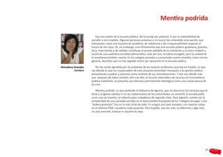 Mentira podrida

                         Soy una madre de la escuela pública. No la escogí por pobreza, ni por la imposibilidad de
                     acceder a otro modelo. Algunas personas próximas a mí nunca han entendido esta opción, que
                     interpretan como una muestra de tacañería, de indolencia o de irresponsabilidad respecto al
                     futuro de mis hijos. Yo, sin embargo, creo firmemente que una escuela pública igualitaria, gratuita,
                     laica, interclasista y de calidad, constituye el primer peldaño de la civilización y el único modelo a
                     escala de una auténtica sociedad democrática. Solo por eso, la habría escogido, pero la calidad de
                     la enseñanza también cuenta. En los colegios privados y concertados suelen enseñar, como norma
                     general, docentes que no han logrado entrar por oposición en la escuela pública.

Almudena Grandes         No me siento agredida por las protestas de los mejores profesores que hay en España. Lo que
         Escritora   me ofende es que los responsables de esta situación pretendan manipular a la opinión pública
                     presentando a padres y alumnos como víctimas de sus reivindicaciones. Y aún me ofende más
                     que -después de haber asistido, año tras año, al recorte sistemático de recursos en la enseñanza
                     pública madrileña- se presente una ofensiva estrictamente ideológica como una consecuencia de
                     la crisis.

                        Mentira podrida. Lo que pretende el Gobierno de Aguirre, que no ahorra en los terrenos que le
                     dona a la Iglesia católica ni en las subvenciones de los concertados, es convertir la escuela públi-
                     ca en una vía muerta, un reducto para ciudadanos de segunda clase. Para lograrlo, cuenta con la
                     complicidad de una sociedad anclada en el viejo modelo franquista de los “colegios de pago” y los
                     “pobres gratuitos”. Eso es lo más triste de todo. En ningún otro país europeo, con mejores notas
                     en el Informe PISA, sucedería nada parecido. Pero España, una vez más, es diferente y algo más,
                     un país anormal, aunque ni siquiera lo sepa.




                                                                                                                         27
 