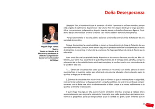 Doña Desesperanza

                                  ¡Vaya por Dios, el nombrecito que le pusieron a la niña! Esperanza es un buen nombre, porque
                              está cargado de optimismo, de promesas y de futuro. Pero mira tú por dónde yo lo tengo que iden-
                              tificar con pesimismo, indignación y desastre cuando pienso en la señora Esperanza Aguirre, Presi-
                              denta de la Comunidad de Madrid. En honor a los hechos debería llamarse Desesperanza.

                                  Porque desmantelar la escuela pública es lanzar un torpedo contra la línea de flotación de una
                              sociedad democrática.

                                 Porque desmantelar la escuela pública es lanzar un torpedo contra la línea de flotación de una
    Miguel Ángel Santos       sociedad democrática. Porque poner en tela de juicio la profesionalidad de los docentes es un modo
                 Guerra       de dinamitar el presente y el futuro de la enseñanza. No hay expectativa más clara de futuro que la
   Doctor en Ciencias de la
                              educación.
Educación y catedrático de
  Didáctica y Organización
 Escolar en la Universidad        Hace unos días me han enviado desde Argentina un documento hermoso, escrito por Mex Ur-
                de Málaga     tizberea, que viene muy a cuento de lo que estoy diciendo. De él extraigo estos párrafos, aunque la
                              reiteración de su formulación básica en el texto completo, le confiera mucha más contundencia de
                              la que tiene esta cita.

                                “ (…) Dentro de cincuenta años usted y yo seremos un recuerdo, o un olvido, pero no lo serán
                              nuestros hijos ni nuestros nietos: para ellos será este país mal educado o bien educado, según lo
                              que hoy se haga por la educación.

                                 (…) Dentro de cincuenta años no será más que un número lo que se invierte ahora en seguridad,
                              no le servirá a nadie lo que se haya gastado en campañas políticas, no será ni recuerdo qué compor-
                              tamiento tuvo la Bolsa este año o a cuánto cotizaba el dólar. Lo que sí se notará visiblemente es lo
                              que hoy se invierta en educación.

                                 Y quien haga hoy algo por ella, quien muestre verdadero interés y se ponga a trabajar ahora
                              apasionadamente para mejorarla, extenderla, financiarla, que nadie quede afuera por razones eco-
                              nómicas o geográficas, para que tenga calidad y que la calidad sea gratis, quien entienda que un


                                                                                                                               29
 