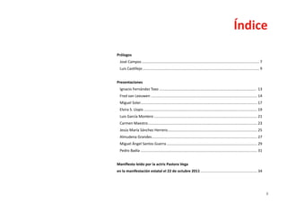 Índice
Prólogos
  José Campos................................................................................................................... 7
  Luis Castillejo.................................................................................................................. 9


Presentaciones
  Ignacio Fernández Toxo............................................................................................... 13
  Fred van Leeuwen........................................................................................................ 14
  Miguel Soler................................................................................................................. 17
              .
  Elvira S. Llopis............................................................................................................... 19
  Luis García Montero..................................................................................................... 21
  Carmen Maestro........................................................................................................... 23
  Jesús María Sánchez Herrero. ...................................................................................... 25
                             .
  Almudena Grandes....................................................................................................... 27
  Miguel Ángel Santos Guerra......................................................................................... 29
  Pedro Badía.................................................................................................................. 31


Manifiesto leído por la actriz Pastora Vega
en la manifestación estatal el 22 de octubre 2011........................................................ 34




                                                                                                                                        3
 