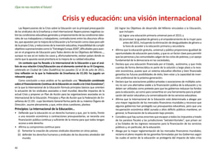 ¡Que no nos recorten el futuro!


                                             Crisis y educación: una visión internacional
     Las Repercusiones de la Crisis sobre la Educación son la principal preocupación          (iii)	 lograr los Objetivos de desarrollo del Milenio vinculados a la Educación,
de los sindicatos de la Enseñanza a nivel internacional: Repercusiones negativas so-                 que incluyen:
bre las condiciones educativas generales y empeoramiento de las condiciones labo-                    (a)	 lograr una educación primaria universal para el 2015; y
rales de sus trabajadoras y trabajadores; contradicciones entre los discursos oficia-                (b)	promover la igualdad de género y el empoderamiento de la mujer para
les, que apuestan por la mejora de la Educación y la Formación como clave para salir                      antes del 2015, incluyendo la eliminación de desigualdades de género a
de la propia Crisis, y reducciones de la inversión educativa; imposibilidad de cumplir                    la hora de acceder a la educación primaria y secundaria.
objetivos supranacionales como la “Estrategia Europa 2020”, dificultades para avan-      •	    Afirma que la educación gratuita, universal y pública proporciona igualdad de
zar en el programa de Educación para Todos dentro de los Objetivos del Milenio…,               oportunidades de educación para todos, y que es un factor clave para permitir
aunque no sea así en todos los casos y, afortunadamente, existan países donde es               que las personas y las comunidades salgan de los ciclos de pobreza, y un apoyo
cierto que la apuesta social prioritaria es la mejora de su calidad educativa                  fundamental de la democracia en las sociedades;
     Un contexto que ha llevado a la Internacional de la Educación a que el aná-         •	    Declara que una educación financiada por el Estado, autónoma, y que rinda
lisis de esa relación Crisis/Educación sea el elemento central de su VI Congreso,              cuentas de forma democrática es parte de la solución a largo plazo a la rece-
celebrado en Ciudad de Cabo (Sudáfrica) los pasados 22 al 26 de julio de 2011.                 sión económica, puesto que un sistema educativo efectivo y bien financiado
Una reflexión en la que la Federación de Enseñanza de CC.OO. ha jugado un                      garantiza las futuras posibilidades de éxito, bien estar y la capacidad de inser-
relevante papel.                                                                               ción profesional de la próxima generación;
     Como conclusión a esos análisis se ha aprobado una “Resolución combinada            •	    Declara que las asociaciones público-privadas o asociaciones de múltiples acto-
sobre el Financiamiento Continuo de la Educación en medio a la Crisis Económica”,              res no son una alternativa viable a la financiación pública de la educación y no
en la que la Internacional de la Educación formula principios básicos que orienten             deben ser utilizadas como pretexto para que los gobiernos reduzcan los fondos
la actuación de los sindicatos asociados a nivel mundial, describe impactos de la              para la educación, así como para convertirse en una herramienta para la privati-
actual Crisis y propone un Plan de Acción para las organizaciones asociadas en la              zación del sector educativo y la comercialización de los servicios educativos.
Internacional de la Educación. Principios y Plan de Acción que la Federación de En-
                                                                                         •	    Afirma que la Internacional de la Educación está determinada a abogar por
señanza de CC.OO. -cuyo Secretario General forma parte de su máximo Órgano de
                                                                                               una mayor regulación de los mercados financieros mundiales y reconoce que
Dirección-, asume plenamente, y que, entre otras cuestiones, plantea:
                                                                                               algunos gobiernos han protegido sus presupuestos educativos, pero que una
Principios: La Internacional de la Educación…                                                  recuperación económica débil aunada a altos déficits públicos mantiene, en
•	 Defiende que la educación es un derecho humano y que, por lo tanto, frente                  general, la financiación de la educación bajo presión;
    a una recesión económica o contracciones presupuestarias, se necesita una            •	    Considera que hay sumas enormes que escapan a todos los impuestos a través
    financiación pública continua y suficiente de la misma para que todos tengan               de los paraísos fiscales y las jurisdicciones “extraterritoriales”, que privan así
    acceso a este derecho.                                                                     a los Estados de los ingresos necesarios para la financiación de los servicios
•	 Afirma su compromiso continuo para:                                                         públicos y, en particular, de la educación.
   (i)	 fomentar la creación de uniones sindicales docentes en otros países;             •	    Aboga por la mayor reglamentación de los mercados financieros mundiales;
   (ii)	 defender los derechos humanos y sindicales de los docentes alrededor del              reclama el pleno respeto de las garantías formuladas por los Gobiernos según
         mundo;                                                                                las cuales el sector de la educación se protegería del impacto de tales crisis


40
 