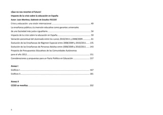 ¡Que no nos recorten el futuro!
Impacto de la crisis sobre la educación en España
Autor: Juan Martínez, Gabinete de Estudios FECCOO
Crisis y educación: una visión internacional.................................................................... 40
La enseñanza pública y la inversión educativa como garantes universales
de una Sociedad más justa e igualitaria.......................................................................... 54
Impacto de la crisis sobre la educación en España. ........................................................ 59
                                                 .
Variación porcentual del alumnado entre los cursos 2010/2011 y 2008/2009. ............. 61
                                                                        .
Evolución de las Enseñanzas de Régimen Especial entre 2008/2009 y 2010/2011. ..... 135
                                                                           .
Evolución de las Enseñanzas de Personas Adultas entre 2008/2009 y 2010/2011....... 143
Proyecto de Presupuestos Educativos de las Comunidades Autónomas
para el año 2012............................................................................................................ 151
Consideraciones y propuestas para un Pacto Político en Educación............................. 157


Anexo I
Gráficos I. ...................................................................................................................... 167
          .
Gráficos II. ..................................................................................................................... 181
           .


Anexo II
CCOO se moviliza.......................................................................................................... 202




4
 