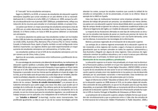 El “mercado” de los estudiantes extranjeros.                                          abaratar los costes, aunque los estudios muestran que cuando la calidad de los
    Según la UNESCO y la OCDE, el número de estudiantes de educación superior             estudios es comparable a la de los presenciales, el coste no es inferior. Véase el
extranjeros (aquellos que cursan estudios en un país distinto al de su nacionali-         ejemplo de la UNED en España.
dad) pasó de 2,1 millones en el año 2000 a 3,7 millones en 2009, aunque ha sufri-             Estos tres tipos de instituciones funcionan como empresas privadas. Las con-
do una desaceleración tras el periodo 2007-2008 que, probablemente, refleja una           diciones de trabajo del personal son precarias. Los estudiantes son meros clientes.
reducción de los recursos para estudiar en el extranjero debido a la propia Crisis.       Los países con una educación superior menos desarrollada abren sus puertas a este
    Los países que tienen un mayor porcentaje de estudiantes extranjeros (más de          tipo de campus donde se ignoran las culturas y tradiciones académicas locales y se
un 10%) son, en orden decreciente, Australia, Reino Unido, Austria, Suiza y Nueva         refuerza la hegemonía del inglés y un modelo de educación superior anglófono.
Zelanda. En el Reino Unido y en Suiza el 40% de quienes obtienen un doctorado                 La mayoría de las titulaciones ofertadas en este tipo de instituciones se vincu-
son extranjeros.                                                                          lan con los estudios más baratos de poner en marcha por precisar de menor do-
    En números absolutos los países que más estudiantes reciben son los Estados           tación de infraestructuras (como laboratorios) o con una fuerte demanda, como
Unidos (18% de todos los estudiantes extranjeros del mundo), seguido por el Rei-          son los idiomas, la economía o las tecnologías de la información.
no Unido (10%), Australia (7%), Alemania (7%) y Francia (7%). En menor medida,                Bolonia y procesos regionales de armonización de la educación superior.
Canadá, la Federación Rusa, Japón y España, también se está configurando como                 Las ventajas de un sistema regional armonizado de la educación superior es-
destinos importantes. Las regiones destino que están experimentando un mayor              tán moviendo a otras regiones del mundo a seguir a Europa en procesos de re-
aumento de estudiantes extranjeros son Latinoamérica, el Caribe y Asia.                   gionalización que no siempre coinciden en todos los aspectos. Latinoamérica y
    Los estudiantes asiáticos el son el 52% de los estudiantes extranjeros y en ma-       Asia-Australia o Magreb son alguna de estas regiones. Estos procesos de regio-
yor número son de China, India y Corea.                                                   nalización orientan las políticas educativas y son a veces la excusa para reformas
    Apertura de sucursales, asociaciones entre instituciones y proliferación de es-       interesadas que, en principio, no tienen que ver con el proceso.
tudios a distancia.                                                                       Disminución de los recursos públicos y privatización.
    En una estrategia de crecimiento y de obtención de beneficios, las instituciones de       La educación superior es el sector más privatizado, en el que más ha disminui-
educación superior (públicas o privadas) abren “campus en países extranjeros”. En         do la financiación pública y también en el que más rápidamente está creciendo la
2009 había 162 de estos campus sucursal o franquicia, lo que supone un 43 por ciento      privatización (A New Dynamic: Private Higher Education, UNESCO 2009). La terce-
más que en el año 2006. Con frecuencia los requisitos de calidad aplicados a estas        ra parte de los estudiantes de este sector lo son en instituciones privadas. La edu-
franquicias o sucursales no son las mismas que los aplicados en el país de origen. Con    cación superior privada crece más rápidamente en los países en vías de desarrollo
la Crisis, ya se han dado casos de que estas sucursales dejan de ser rentables, abando-   alentada por las autoridades nacionales e internacionales. Estas tendencias son
nando la actividad y dejando a los estudiantes y a los trabajadores en la calle.          anteriores a la Crisis aunque han sido potenciadas por la misma.
    En las asociaciones entre instituciones públicas y socios privados, estos abren           Según el informe de la OCDE “Education at Glance 2011”, la financiación privada
dentro de los campus “centros de estudio internacionales” y se proveen de es-             en la educación superior en 2008 alcanza el 31%, en los países objeto del estudio.
tudiantes extranjeros que suelen pagar unas tasas más altas y que acuden por el           Otra conclusión de esta publicación, es que en los 20 países para los que hay datos
prestigio de la institución de acogida. Ésta obtiene parte de los beneficios econó-       disponibles, en el periodo 2000-2008 hubo un incremento del 6% en la financiación
micos del socio privado. Los requisitos de entrada para los estudiantes de la vía         privada de la educación superior. El incremento de la financiación privada fue supe-
privada, no son los mismos que para los estudiantes regulares. Las condiciones de         rior al 10% en Austria, Portugal, la República de Eslovaquia y el Reino Unido.
trabajo tampoco son las aplicadas a los trabajadores de la institución de acogida.            La privatización de la educación superior, adopta múltiples formas que se pue-
    Los “estudios a distancia” (e-learning), muchas veces trasnacionales, han             den dar simultáneamente y que se potencian entre sí. Cabe citar dos estudios de
proliferado igualmente. La idea es que el uso de las nuevas tecnologías permite           la Internacional de la Educación Hidden Privatisation in Public Education. 2008 y

                                                                                                                                                                           51
 