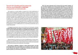 Variación de la plantilla global de profesorado                                          Para una mejor valoración de los mismos hay que insistir, también, en
                                                                                      que los efectos negativos de los Presupuestos Educativos, en la mayoría de
entre los cursos 2010/2011 y 2008/2009
                                                                                      los casos, van a incrementarse precisamente ahora, a comienzos del curso
y comparación con la del alumnado                                                     2011/2012, como muestran, a título de ejemplo, las situaciones actuales en
                                                                                      Castilla la Mancha, Madrid, Galicia o Navarra, que pueden no ser las únicas a
    Para valorar en su justa medida el cambio que se está produciendo en              tenor de las reducciones presupuestarias existentes, que veremos más ade-
nuestro Sistema Educativo hay que comparar los datos anteriores con las va-           lante, y que serían previas a las que se puedan producir en el futuro, como
riaciones en las plantillas que atienden ese incremento de alumnado, en un            consecuencia de los cambios políticos producidos en muchas Comunidades
momento de retorno escolar de parte del que abandonó sus estudios y en un             y de las suplementarias que se deriven de la adaptación a los nuevos com-
contexto de mejora de su calidad para luchar contra el fracaso y abandono             promisos Constitucionales, que como ya están haciendo, puedan alegar mu-
escolares, atender la diversidad de acuerdo con las previsiones contenidas en         chas Comunidades de cara a la elaboración de sus próximos presupuestos.
la vigente L.O.E. y mejorar los resultados educativos para una aproximación
a las medias de la OCDE. Para ello se presentan los cuadros que se exponen
a continuación con la evolución general, la de las plantillas de la enseñanza
pública y de la enseñanza privada respectivamente. En todos los casos se hace
la comparación con las modificaciones en el alumnado escolarizado que se
acaban de presentar.

    Es obligado previamente, como ya se ha hecho con el alumnado, comentar
el efecto distorsionador que produce el cómputo del personal que atiende el
primer ciclo de la Educación Infantil en las plantillas del profesorado. Cuando
hemos consultado con nuestras Federaciones los casos en que tenemos dudas
razonables sobre la total fiabilidad de los datos provisionales del Ministerio, las
contestaciones -con los datos que manejan las Consejerías- siempre ofrecen,
igual en la enseñanza pública como en la privada, cifras inferiores a las que figu-
ran en las estadísticas ministeriales tanto para el curso pasado como para propio
curso 2008/2009, cuyos datos hay que recordar que se consideran definitivos.

   Desconocemos los criterios por los que se posiblemente se incluya perso-
nal del 0-3 en la plantilla del profesorado de educación infantil y primaria, y la
homogeneidad de los mismos, como ya hemos visto al referirnos al alumnado
con situaciones diversas entre diferentes Comunidades.

    Esto puede, en definitiva, conllevar un efecto distorsionador y de falta
de homogeneidad entre Comunidades que no podemos valorar, pero sobre
el cual tenemos que advertir, al margen de la extrañeza que dichos datos
parecen producir en numerosas Comunidades.


                                                                                                                                                                71
 