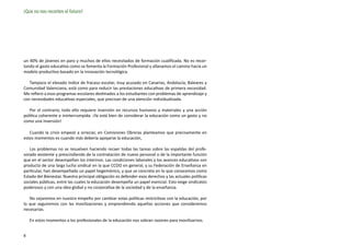 ¡Que no nos recorten el futuro!




un 40% de jóvenes en paro y muchos de ellos necesitados de formación cualificada. No es recor-
tando el gasto educativo como se fomenta la Formación Profesional y allanamos el camino hacia un
modelo productivo basado en la innovación tecnológica.

   Tampoco el elevado índice de fracaso escolar, muy acusado en Canarias, Andalucía, Baleares y
Comunidad Valenciana, está como para reducir las prestaciones educativas de primera necesidad.
Me refiero a esos programas escolares destinados a los estudiantes con problemas de aprendizaje y
con necesidades educativas especiales, que precisan de una atención individualizada.

   Por el contrario, todo ello requiere inversión en recursos humanos y materiales y una acción
política coherente e ininterrumpida. ¡Ya está bien de considerar la educación como un gasto y no
como una inversión!

   Cuando la crisis empezó a arreciar, en Comisiones Obreras planteamos que precisamente en
estos momentos es cuando más debería apoyarse la educación,

   Los problemas no se resuelven haciendo recaer todas las tareas sobre las espaldas del profe-
sorado existente y prescindiendo de la contratación de nuevo personal o de la importante función
que en el sector desempeñan los interinos. Las condiciones laborales y los avances educativos son
producto de una larga lucha sindical en la que CCOO en general, y su Federación de Enseñanza en
particular, han desempeñado un papel hegemónico, y que se concreta en lo que conocemos como
Estado del Bienestar. Nuestra principal obligación es defender esos derechos y las actuales políticas
sociales públicas, entre las cuales la educación desempeña un papel esencial. Esto exige sindicatos
poderosos y con una idea global y no corporativa de la sociedad y de la enseñanza.

   No cejaremos en nuestro empeño por cambiar estas políticas restrictivas con la educación, por
lo que seguiremos con las movilizaciones y emprendiendo aquellas acciones que consideremos
necesarias.

    En estos momentos a los profesionales de la educación nos sobran razones para movilizarnos.


8
 