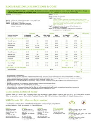 Registration instructions & cost
Registering for YND Toronto 2011 is easy as 1, 2, 3. We offers two convenient methods of registration: on-line and mail. Online Registration is strongly
preferred, however, delegates can also register by mail. Register before June 1, 2011 to save up to 10% of the full registration fee.
Option 1: On-line Registration Option 2: By Mail
Step 1: Complete the on-line registration form at www.ynd2011.com
Step 2: Complete on-line payment
Step 3: You will receive a confirmation notification
by email once payment and the application
has been processed.
Step 1: Complete the registration
Step 2: Prepare payment:
Payment by cheque is accepted for delegates residing within Canada.
Payment by bank draft or money order in Canadian dollar (CAD) or in USA
dollar (USD) is accepted at par for delegates residing outside of Canada.
Please make cheque, bank draft or money order payable to:
THE 7th
IC VPDP FW.
Step 3: Mail application along with payment to the individuals that
correspond to your profession.
Step 4: You will receive a confirmation notification once payment and
the application have been processed.
Physicians Dentists Pharmacists Fees ($CAD)
All prices listed are in
Canadian Funds
On or Before
June 1, 2011
After
June 1, 2011
On or Before
June 1, 2011
After
June 1, 2011
On or Before
June 1, 2011
After
June 1, 2011
Practicing Physician, Dentist, Pharmacist
Whole Symposium $ 550 $ 605 $ 500 $ 550 $ 500 $ 550 $
Meetings Only $ 297 $ 330 $ 270 $ 300 $ 270 $ 300 $
Reunion Night $ 121 $ 137.50 $ 110 $ 125 $ 110 $ 125 $
Gala Night $ 176 $ 192.50 $ 160 $ 175 $ 160 $ 175 $
Non Practicing Physician, Dentist, Pharmacist OR Resident/Fellow/Student
Whole Symposium $ 440 $ 484 $ 400 $ 440 $ 400 $ 440 $
Meetings Only $ 220 $ 242 $ 200 $ 220 $ 200 $ 220 $
Reunion Night $ 121 $ 137.50 $ 110 $ 125 $ 110 $ 125 $
Gala Night $ 176 $ 192.50 $ 160 $ 175 $ 160 $ 175 $
Spouse, Children & Guest(s) Number of person (s) ________
Reunion Night $ 110 $ 125 $ 110 $ 125 $ 110 $ 125 $
Gala Night $ 160 $ 175 $ 160 $ 175 $ 160 $ 175 $
YND TORONTO 2011 Golf Tournament Number of person (s) ________
Golf Tournament $ 150 $
Total $ ___________
•	 All prices are listed in Canadian dollars.
•	 A 10% membership subscription fee has been applied to the registration fee for all practising and non-practising physicians, medical residents, fellows and students.  
This fee is collected on behalf of the Association of Vietnamese Physicians of the Free World (AVPFW), a non-profit organization, to cover for the expenses related to the
promotion and advertising of the Convention to the Vietnamese medical communities around the world.
•	 Whole Symposium includes CME, CDE, CPE and other meetings, conference materials, 3 breakfasts, 2 lunches, Reunion & Gala dinners with entertainment and
dancing.
•	 Meetings Only include CME, CDE, CPE and other meetings, conference materials, 3 breakfasts, and 2 lunches.
•	 Reunion/Gala Dinner includes dinner with entertainment and dancing.
•	 Reunion and Gala Dinner tickets may be purchased only by registered delegates and the accompanying persons.
•	 YND Toronto 2011 Golf Tournament fee includes green fee, power cart, dinner, prizes and souvenir gifts. Location: LionHead Golf & Country Club in Brampton, ON.
•	 Certificate of Attendance will only be issued to those attending Whole Symposium or Meetings Only events.
Cancellation & Refund Policy
In order to qualify for a refund of fees, cancellation notice must be received in writing (letter or e-mail) no later than July 11, 2011. There will be no refund
of fees for cancellation received after that date. Registration fees, less CAD $100 administration fees, will be refunded after the convention.
YND Toronto 2011 Contact Information
Medicine
Dr. Nguyễn Nam Anh
1218 King St. West
Toronto, ON M6K 1G4
CANADA
Tel: (416) 538 8833
Fax: (416) 538 7685
nam.nguyen@ynd2011.com
Dentistry
Dr. Nguyễn Đình Huy
1110 Sheppard Ave East,
Suite 509
Willowdale, ON M2K 2W2
CANADA
Tel: (416) 222 5580
Fax: (416) 222 5580
huy.nguyen@ynd2011.com
Pharmacy
Mr. Cao Văn Hồng
75 Trail Ridge Lane
Markham, ON L6C 2C1
CANADA
Tel: (905) 887 3059
Fax: (416) 321 0408
hong.cao@ynd2011.com
Event Co-ordinator
& Public Relations
Ms. Le Luong
Tel: (647) 818 8088
le.luong@ynd2011.com
If you have any questions, please contact the individual(s) below corresponding to your profession.
All general questions should be directed to the Event Coordinator.
Chair:
Nhung T C Hồ, MD, FRCPC, FAAD
nhung.ho@ynd2011.com
Vice Chair:
Huy Đình Nguyễn, B.Sc., D.M.D., Cert. Ortho.
huy.nguyen@ynd2011.com
Vice Chair:
Văn Hồng Cao, R.Ph.,B.Sc.Phm
hong.cao@ynd2011.com
 