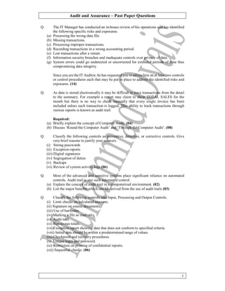 Audit and Assurance – Past Paper Questions
1
Q. The IT Manager has conducted an in-house review of his operations and has identified
the following specific risks and exposures:
(a) Processing the wrong data file.
(b) Missing transactions.
(c) Processing improper transactions.
(d) Recording transactions in a wrong accounting period.
(e) Lost transactions after a restart.
(f) Information security breaches and inadequate controls over privacy of data.
(g) System errors could go undetected or uncorrected for extended periods of time thus
compromising data integrity.
Since you are the IT Auditor, he has requested you to advise him on at least two controls
or control procedures each that may be put in place to address the identified risks and
exposures. (14)
Q. As data is stored electronically it may be difficult to trace transactions from the detail
to the summary. For example a report may claim to show TOTAL SALES for the
month but there is no way to check manually that every single invoice has been
included unless each transaction is logged. This ability to track transactions through
various reports is known as audit trail.
Required:
(a) Briefly explain the concept of Computer Audit. (04)
(b) Discuss ‘Round the Computer Audit’ and ‘Through the Computer Audit’. (08)
Q. Classify the following controls as preventive, detective, or corrective controls. Give
very brief reasons to justify your answers.
(i) Strong passwords
(ii) Exception reports
(iii) Digital signatures
(iv) Segregation of duties
(v) Backups
(vi) Review of system activity logs (06)
Q. Most of the advanced and sensitive systems place significant reliance on automated
controls. Audit trail is one such automated control.
(a) Explain the concept of audit trail in a computerized environment. (02)
(b) List the major benefits which can be derived from the use of audit trails (03)
Q. Classify the following controls into Input, Processing and Output Controls.
(i) Limit checks on calculated amounts.
(ii) Signature on source documents.
(iii) Use of bar codes.
(iv) Marking a file as read only.
(v) Audit trail.
(vi) Run-to-run totals.
(vii)Exception report showing data that does not conform to specified criteria.
(viii) Initial data should be within a predetermined range of values.
(ix) Checkpoint and recovery procedures.
(x) Unique login and password.
(xi) Restriction on printing of confidential reports.
(xii) Sequential checks. (06)
 