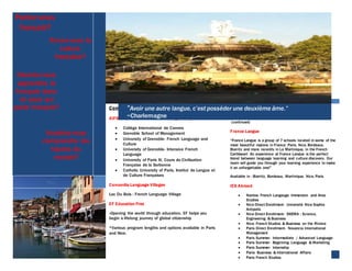 Companies that offer French programs:
AIFS : American Institute For Foreign Study
 Collège International de Cannes
 Grenoble School of Management
 University of Grenoble- French Language and
Culture
 University of Grenoble- Intensive French
Language
 University of Paris IV, Cours de Civilisation
Française de la Sorbonne
 Catholic University of Paris, Institut de Langue et
de Culture Françaises
Concordia Language Villages
Lac Du Bois : French Language Village
EF Education First
«Opening the world through education. EF helps you
begin a lifelong journey of global citizenship
*Various program lengths and options available in Paris
and Nice.
“Avoir une autre langue, c’est posséder une deuxième âme.”
~Charlemagne
Parlez-vous
français?
Aimez-vous la
culture
française?
Désiriez-vous
apprendre le
français dans
un pays qui
parle français?
Voudriez-vous
comprendre les
façons du
monde?
(continued)
France Langue
“France Langue is a group of 7 schools located in some of the
most beautiful regions in France: Paris, Nice, Bordeaux,
Biarritz and more recently in La Martinique, in the French
Caribbean! An experience at France Langue is the perfect
blend between language learning and culture discovery. Our
team will guide you through your learning experience to make
it an unforgettable one!”
Available in : Biarritz, Bordeaux, Martinique, Nice, Paris
IES Abroad
 Nantes- French Langauge Immersion and Area
Studies
 Nice Direct Enrollment- Université Nice Sophia
Antipolis
 Nice Direct Enrollment- SKEMA : Science,
Engineering & Business
 Nice- French Studies & Business on the Riviera
 Paris Direct Enrollment- Novancia International
Management
 Paris Summer- Intermediate / Advanced Language
 Paris Summer- Beginning Language & Marketing
 Paris Summer- Internship
 Paris- Business & International Affairs
 Paris French Studies
 