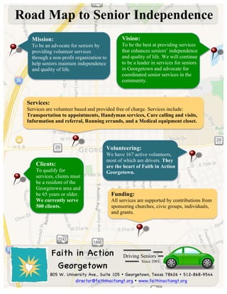  	
  
	
  
	
  
	
  
Road Map to Senior Independence
805 W. University Ave., Suite 105 Ÿ Georgetown, Texas 78626 Ÿ 512-868-9544
director@faithinactiongt.org Ÿ www.faithinactiongt.org
Driving Seniors
Since 2001
Vision:
To be the best at providing services
that enhances seniors’ independence
and quality of life. We will continue
to be a leader in services for seniors
in Georgetown and advocate for
coordinated senior services in the
community.	
  
	
  
Services:
Services are volunteer based and provided free of charge. Services include:
Transportation to appointments, Handyman services, Care calling and visits,
Information and referral, Running errands, and a Medical equipment closet.	
  
	
  
	
  
Mission:
To be an advocate for seniors by
providing volunteer services
through a non-profit organization to
help seniors maintain independence
and quality of life. 	
  
	
  
	
  
Volunteering:
We have 167 active volunteers,
most of which are drivers. They
are the heart of Faith in Action
Georgetown.
	
  
	
  
Funding:
All services are supported by contributions from
sponsoring churches, civic groups, individuals,
and grants.	
  
Clients:
To qualify for
services, clients must
be a resident of the
Georgetown area and
be 65 years or older.
We currently serve
500 clients.	
  
Faith in Action
Georgetown
 