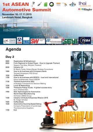 0800 Registration & Refreshment
0900 From Regional to Global Player - How to Upgrade Thailand
Segsarn Trai-Ukos, Michelin Thailand
0930 Industry 4.0
Dr Martin Tonko, Roland Berger Strategy Consultants
1000 How to do business with European clients
Techapit Ampaipant, PCS Group
1030 Coffee Break
1100 Key enablers for success for
ASEAN’s ascent to be a Global Automotive Hub
Klaus Landhaeusser, Bosch ASEAN
1130 Thailand Automotive 2022
Dr Roger Moser
A Strategic Framework for Decision Making
1200 Enabling Technology to Comply
with Global OEM Supply Chain Requirements
Terry Onica, Director Automotive, QAD
1230 Lunch & Networking
1330 Thailand’s Pickup Trucks - A global success story
Isuzu Thailand (tbc)
1400 New Technologies for Automotive
World Class Manufacturing
Uli Kaiser, EMAG Group
1430 Industry 4.0 Study & Business Mission 2016
Dr. Holger Schober
1500 Coffee Break
1530 Logistics 4.0 - The Road to Consolidation
John Wellby
DHL, Senior Director Automotive
1600 Automotive Sourcing Speed Dating
Company Presentation of world class
Thai Automotive Suppliers
1700 End
Contact: Thidarat Chantarangsri
thida@thaiautobook.com
1st ASEAN
Automotive Summit
November 16-17, 2015
Landmark Hotel, Bangkok
Agenda – Day 2
 