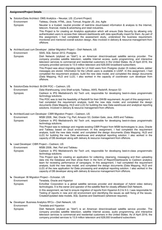 Assignment/Project Details
 Solution/Data Architect: OMS Analytics – Neustar, US: (Current Project)
Environment Tableau, Oracle, HTML, Java, Tomcat, Angular JS, Jira, Agile
Synopsis Neustar is a trusted, neutral provider of real-time cloud-based information & analysis to the Internet,
telecom, financial, media & advertising and retail industries.
This Project is for creating an Analytics application which will ensure Data Security by allowing only
authenticated users to access their relevant dashboards with data specifically meant for them. As part of
this assignment, I had completed the assessment study, understood the business requirement,
monitored and mentored overall solution design. Also involved in delivery & resource management from
offshore.
 Architect/Lead cum Developer: Jabber Migration Project – Dish Network, US
Environment SSIS, SQL Server 2012, Postgres
Synopsis Dish Network (stylized as "dish") is an American direct-broadcast satellite service provider. The
company provides satellite television, satellite Internet access, audio programming, and interactive
television services to commercial and residential customers in the United States. As of April 2016, the
company provided services to 13.9 million television and 628,000 broadband subscribers
This Project was about migrating data for Lit Hold users from Postgres cluster (9 nodes) where Jabber
messages are stored. Information for the Lithold users is available in LDAP. In this assignment, I had
completed the requirement analysis, build the new data model, and completed the design documents
(Data Mapping, HLD and LLD). I also worked in the capacity of coordinator cum developer from
offshore.
 Solution/Data Architect: BI-DW POC – Cadreon, US
Environment Data Warehousing, Unix Shell scripts, Tableau, AWS, Redshift, Amazon S3
Synopsis Cadreon is IPG Mediabrand's Ad Tech unit, responsible for developing best-in-class programmatic
technology solutions.
This POC was to test the feasibility of Redshift for their DW/BI requirement. As part of this assignment, I
had completed the requirement analysis, build the new data model, and completed the design
documents (Data Mapping, HLD and LLD) for building the new Data warehouse and analytical reporting
solutions. Involved in delivery & resource management from offshore.
 Architect/Lead cum Developer: CIBR Migration Project – Cadreon, US
Environment MSBI 2008, .Net, Oracle 11g, Perl, Amazon S3, Golden Gate, Java, AWS and Tableau
Synopsis Cadreon is IPG Mediabrand's Ad Tech unit, responsible for developing best-in-class programmatic
technology solutions.
This Project was to redesign and migrate existing CIBR Project from MSBI technologies to Java, Oracle
and Tableau based on cloud environment. In this assignment, I had completed the requirement
analysis, build the new data model, and completed the design documents (Data Mapping, HLD and
LLD) for building the new Data warehouse and analytical reporting solution. I also worked in the
capacity of DB developer along with delivery & resource management from offshore.
 Lead Developer: CIBR Project – Cadreon, US
Environment MSBI 2008, .Net, Perl and Tableau
Synopsis Cadreon is IPG Mediabrand's Ad Tech unit, responsible for developing best-in-class programmatic
technology solutions.
This Project was for creating an application for collecting, cleansing, messaging and then uploading
data into the Database and then show them in the form of Report/Dashboards to Cadreon analytics
team for reviewing performance of campaigns. In this assignment, I had completed the requirement
analysis, build the new data model, and completed the design documents (Data Mapping, HLD and
LLD) of the new application for Data processing and analytical reporting solution. I also worked in the
capacity of DB developer along with delivery & resource management from offshore.
 Developer: BI Migration Project – Echostar, US
Environment Teradata, Oracle and Hyperion
Synopsis EchoStar Corporation is a global satellite services provider and developer of hybrid video delivery
technologies. It is the owner and operator of the satellite fleet for closely affiliated Dish Network.
In this assignment, we had to ensure migration of reports from Hyperion 8.3 to 9.3. I was responsible for
Testing of reports in new and old environment and identifying the issues as well fixing of the issues.
Created/Updated data models, SQL Queries and Dashboard (wherever required).
 Developer: Business Analytics RFCs – Dish Network, US
Environment Teradata and Hyperion
Synopsis Dish Network (stylized as "dish") is an American direct-broadcast satellite service provider. The
company provides satellite television, satellite Internet access, audio programming, and interactive
television services to commercial and residential customers in the United States. As of April 2016, the
company provided services to 13.9 million television and 628,000 broadband subscribers
 