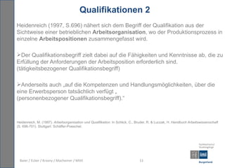 Qualifikationen 2
Heidenreich (1997, S.696) nähert sich dem Begriff der Qualifikation aus der
Sichtweise einer betrieblichen Arbeitsorganisation, wo der Produktionsprozess in
einzelne Arbeitspositionen zusammengefasst wird.

Der Qualifikationsbegriff zielt dabei auf die Fähigkeiten und Kenntnisse ab, die zu
Erfüllung der Anforderungen der Arbeitsposition erforderlich sind.
(tätigkeitsbezogener Qualifikationsbegriff)

Anderseits auch „auf die Kompetenzen und Handlungsmöglichkeiten, über die
eine Erwerbsperson tatsächlich verfügt „
(personenbezogener Qualifikationsbegriff).“



Heidenreich, M. (1997). Arbeitsorganisation und Qualifikation. In Schlick, C., Bruder, R. & Luczak, H. Handbuch Arbeitswissenschaft
(S. 696-701). Stuttgart: Schäffer-Poeschel.




  Baier / Ecker / Krasny / Macheiner / Mittl                                    11
 