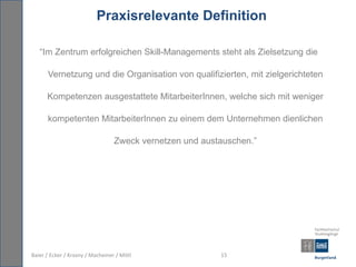 Praxisrelevante Definition

   “Im Zentrum erfolgreichen Skill-Managements steht als Zielsetzung die

      Vernetzung und die Organisation von qualifizierten, mit zielgerichteten

      Kompetenzen ausgestattete MitarbeiterInnen, welche sich mit weniger

      kompetenten MitarbeiterInnen zu einem dem Unternehmen dienlichen

                                  Zweck vernetzen und austauschen.”




Baier / Ecker / Krasny / Macheiner / Mittl                15
 