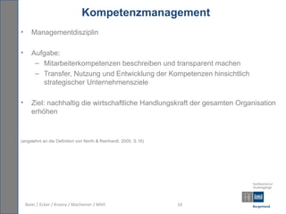 Kompetenzmanagement
•      Managementdisziplin

•      Aufgabe:
        – Mitarbeiterkompetenzen beschreiben und transparent machen
        – Transfer, Nutzung und Entwicklung der Kompetenzen hinsichtlich
          strategischer Unternehmensziele

•      Ziel: nachhaltig die wirtschaftliche Handlungskraft der gesamten Organisation
       erhöhen



(angelehnt an die Definition von North & Reinhardt, 2005, S.16)




    Baier / Ecker / Krasny / Macheiner / Mittl                    16
 