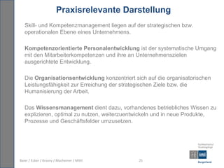 Praxisrelevante Darstellung
   Skill- und Kompetenzmanagement liegen auf der strategischen bzw.
   operationalen Ebene eines Unternehmens.

   Kompetenzorientierte Personalentwicklung ist der systematische Umgang
   mit den Mitarbeiterkompetenzen und ihre an Unternehmenszielen
   ausgerichtete Entwicklung.

   Die Organisationsentwicklung konzentriert sich auf die organisatorischen
   Leistungsfähigkeit zur Erreichung der strategischen Ziele bzw. die
   Humanisierung der Arbeit.

   Das Wissensmanagement dient dazu, vorhandenes betriebliches Wissen zu
   explizieren, optimal zu nutzen, weiterzuentwickeln und in neue Produkte,
   Prozesse und Geschäftsfelder umzusetzen.




Baier / Ecker / Krasny / Macheiner / Mittl     21
 