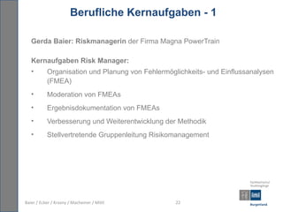 Berufliche Kernaufgaben - 1

   Gerda Baier: Riskmanagerin der Firma Magna PowerTrain

   Kernaufgaben Risk Manager:
   •       Organisation und Planung von Fehlermöglichkeits- und Einflussanalysen
           (FMEA)
   •       Moderation von FMEAs
   •       Ergebnisdokumentation von FMEAs
   •       Verbesserung und Weiterentwicklung der Methodik
   •       Stellvertretende Gruppenleitung Risikomanagement




Baier / Ecker / Krasny / Macheiner / Mittl        22
 