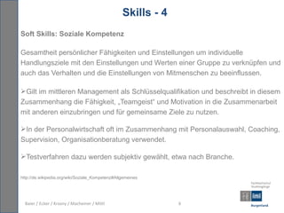 Skills - 4
Soft Skills: Soziale Kompetenz

Gesamtheit persönlicher Fähigkeiten und Einstellungen um individuelle
Handlungsziele mit den Einstellungen und Werten einer Gruppe zu verknüpfen und
auch das Verhalten und die Einstellungen von Mitmenschen zu beeinflussen.

Gilt im mittleren Management als Schlüsselqualifikation und beschreibt in diesem
Zusammenhang die Fähigkeit, „Teamgeist“ und Motivation in die Zusammenarbeit
mit anderen einzubringen und für gemeinsame Ziele zu nutzen.

In der Personalwirtschaft oft im Zusammenhang mit Personalauswahl, Coaching,
Supervision, Organisationberatung verwendet.

Testverfahren dazu werden subjektiv gewählt, etwa nach Branche.

http://de.wikipedia.org/wiki/Soziale_Kompetenz#Allgemeines




  Baier / Ecker / Krasny / Macheiner / Mittl                   6
 