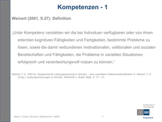Kompetenzen - 1
Weinert (2001, S.27): Definition


„Unter Kompetenz verstehen wir die bei Individuen verfügbaren oder von ihnen
     erlernten kognitiven Fähigkeiten und Fertigkeiten, bestimmte Probleme zu
     lösen, sowie die damit verbundenen motivationalen, volitionalen und sozialen
     Bereitschaften und Fähigkeiten, die Probleme in variablen Situationen
     erfolgreich und verantwortungsvoll nutzen zu können.“

Weinert, F. E. (2001a): Vergleichende Leistungsmessung in Schulen – eine umstrittene Selbstverständlichkeit. In: Weinert, F. E.
    (Hrsg.): Leistungsmessungen in Schulen. Weinheim u. Basel: Beltz. S. 17 – 31.




  Baier / Ecker / Krasny / Macheiner / Mittl                                     7
 