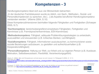 Kompetenzen - 3
Handlungskompetenz lässt sich aus vier Blickwinkeln betrachten:
„In der deutschen Fachdiskussion wurde es üblich, von Sach-, Methoden-, Sozial- und
Personalkompetenzen zu sprechen, die […] als Aspekte beruflicher Handlungskompetenz
verstanden werden.“ (Klieme 2004, S.10)
Diese Kompetenzdimensionen beinhalten folgende Fähigkeiten und Fertigkeiten (Schaeper
2005, S.7):
•Sachkompetenz: bereichsübergreifend einsetzbare Fähigkeiten, Fertigkeiten und
Kenntnisse (z.B. Fremdsprachenkenntnisse, EDV-Kenntnisse)
•Methodenkompetenz: Fähigkeit, adäquate Problemlösungsstrategien zu entwickeln,
auszuwählen und anzuwenden (z.B. kritisches Denken, Lernfähigkeit)
•Sozialkompetenz: Fähigkeit, Informationen auszutauschen, zu kommunizieren sowie
soziale Beziehungen aufzubauen, zu gestalten und aufrechtzuerhalten (z.B.
Kooperationsfähigkeit)
•Personalkompetenz: Haltung zur Welt, zur Arbeit und zur eigenen Person (z.B. Ausdauer,
Motivation, Selbstbewusstsein, Flexibilität, Verantwortungsgefühl)

Klieme, E. (2004). Was sind Kompetenzen und wie lassen sie sich messen. In: Pädagogik 6 (2004). S. 10 13.
Gefunden auf: http://
www.studienseminar-koblenz.de/medien/pflichtmodule_unterlagen/2004/11/Bildungsstandards/Was%20sind%20Kompetenzen%20und%20wie%20lasse
%20Klieme.pdf.

Schaeper, H. (2005). Was sind Schlüsselkompetenzen, warum sind sie wichtig und wie können sie gefördert werden?
Gefunden auf: http://www.his.de/pdf/pub_vt/22/2005_06_04_Vortrag_SQ_Giessen.pdf

  Baier / Ecker / Krasny / Macheiner / Mittl                                         9
 