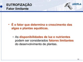 10
EUTROFIZAÇÃO
Fator limitante
• É o fator que determina o crescimento das
algas e plantas aquáticas.
– As disponibilidades de luz e nutrientes
podem ser considerados fatores limitantes
do desenvolvimento de plantas.
 