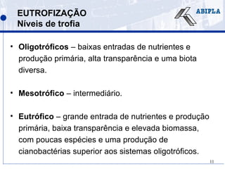 11
EUTROFIZAÇÃO
Níveis de trofia
• Oligotróficos – baixas entradas de nutrientes e
produção primária, alta transparência e uma biota
diversa.
• Mesotrófico – intermediário.
• Eutrófico – grande entrada de nutrientes e produção
primária, baixa transparência e elevada biomassa,
com poucas espécies e uma produção de
cianobactérias superior aos sistemas oligotróficos.
 