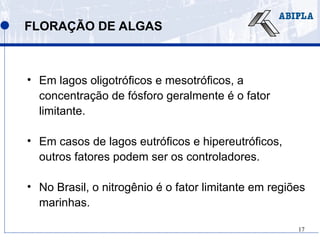 17
FLORAÇÃO DE ALGAS
• Em lagos oligotróficos e mesotróficos, a
concentração de fósforo geralmente é o fator
limitante.
• Em casos de lagos eutróficos e hipereutróficos,
outros fatores podem ser os controladores.
• No Brasil, o nitrogênio é o fator limitante em regiões
marinhas.
 