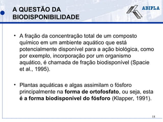 18
A QUESTÃO DA
BIODISPONIBILIDADE
• A fração da concentração total de um composto
químico em um ambiente aquático que está
potencialmente disponível para a ação biológica, como
por exemplo, incorporação por um organismo
aquático, é chamada de fração biodisponível (Spacie
et al., 1995).
• Plantas aquáticas e algas assimilam o fósforo
principalmente na forma de ortofosfato, ou seja, esta
é a forma biodisponível do fósforo (Klapper, 1991).
 