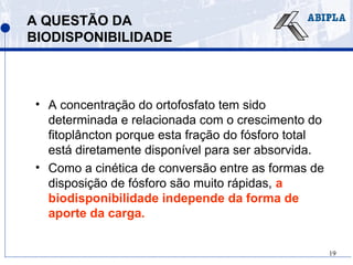 19
A QUESTÃO DA
BIODISPONIBILIDADE
• A concentração do ortofosfato tem sido
determinada e relacionada com o crescimento do
fitoplâncton porque esta fração do fósforo total
está diretamente disponível para ser absorvida.
• Como a cinética de conversão entre as formas de
disposição de fósforo são muito rápidas, a
biodisponibilidade independe da forma de
aporte da carga.
 