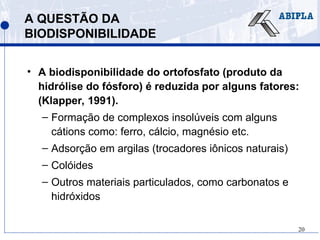 20
A QUESTÃO DA
BIODISPONIBILIDADE
• A biodisponibilidade do ortofosfato (produto da
hidrólise do fósforo) é reduzida por alguns fatores:
(Klapper, 1991).
– Formação de complexos insolúveis com alguns
cátions como: ferro, cálcio, magnésio etc.
– Adsorção em argilas (trocadores iônicos naturais)
– Colóides
– Outros materiais particulados, como carbonatos e
hidróxidos
 