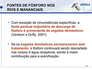 29
FONTES DE FÓSFORO NOS
RIOS E MANANCIAIS
• Com exceção de circunstâncias específicas, a
fonte pontual majoritária de descarga de
fósforo é proveniente de esgotos domésticos
(Vanloon e Duffy, 2001).
• Se os esgotos domésticos permanecerem sem
tratamento, o fósforo continuará sendo descartado
nos corpos d´água receptivos, sendo a maior
contribuição para a eutrofização.
 