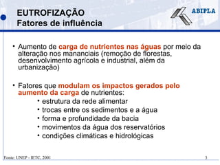 3
EUTROFIZAÇÃO
Fatores de influência
• Aumento de carga de nutrientes nas águas por meio da
alteração nos mananciais (remoção de florestas,
desenvolvimento agrícola e industrial, além da
urbanização)
• Fatores que modulam os impactos gerados pelo
aumento da carga de nutrientes:
• estrutura da rede alimentar
• trocas entre os sedimentos e a água
• forma e profundidade da bacia
• movimentos da água dos reservatórios
• condições climáticas e hidrológicas
Fonte: UNEP - IETC, 2001
 