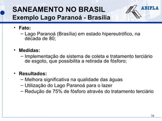 34
SANEAMENTO NO BRASIL
Exemplo Lago Paranoá - Brasília
• Fato:
– Lago Paranoá (Brasília) em estado hipereutrófico, na
década de 80;
• Medidas:
– Implementação de sistema de coleta e tratamento terciário
de esgoto, que possibilita a retirada de fósforo;
• Resultados:
– Melhora significativa na qualidade das águas
– Utilização do Lago Paranoá para o lazer
– Redução de 75% de fósforo através do tratamento terciário
 