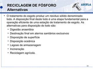 35
RECICLAGEM DE FÓSFORO
Alternativas
• O tratamento do esgoto produz um resíduo sólido denominado
lodo. A disposição final deste lodo é uma etapa fundamental para a
operação eficiente de uma estação de tratamento de esgoto. As
alternativas para disposição do lodo são:
• Digestão anaeróbia
• Destinação final em aterros sanitários exclusivos
• Disposição de superfície
• Disposição oceânica
• Lagoas de armazenagem
• Incineração
• Reciclagem agrícola.
 