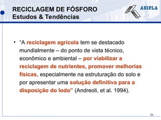 36
RECICLAGEM DE FÓSFORO
Estudos & Tendências
• “A reciclagem agrícola tem se destacado
mundialmente – do ponto de vista técnico,
econômico e ambiental – por viabilizar a
reciclagem de nutrientes, promover melhorias
físicas, especialmente na estruturação do solo e
por apresentar uma solução definitiva para a
disposição do lodo” (Andreoli, et al. 1994).
 