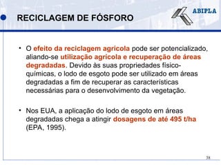 38
RECICLAGEM DE FÓSFORO
• O efeito da reciclagem agrícola pode ser potencializado,
aliando-se utilização agrícola e recuperação de áreas
degradadas. Devido às suas propriedades físico-
químicas, o lodo de esgoto pode ser utilizado em áreas
degradadas a fim de recuperar as características
necessárias para o desenvolvimento da vegetação.
• Nos EUA, a aplicação do lodo de esgoto em áreas
degradadas chega a atingir dosagens de até 495 t/ha
(EPA, 1995).
 