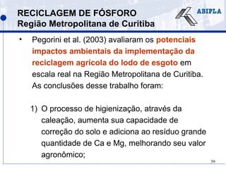 39
RECICLAGEM DE FÓSFORO
Região Metropolitana de Curitiba
• Pegorini et al. (2003) avaliaram os potenciais
impactos ambientais da implementação da
reciclagem agrícola do lodo de esgoto em
escala real na Região Metropolitana de Curitiba.
As conclusões desse trabalho foram:
1) O processo de higienização, através da
caleação, aumenta sua capacidade de
correção do solo e adiciona ao resíduo grande
quantidade de Ca e Mg, melhorando seu valor
agronômico;
 