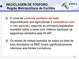 40
RECICLAGEM DE FÓSFORO
Região Metropolitana de Curitiba
2) O nível de controle sanitário do lodo
disponibilizado aos agricultores é compatível com
o uso agrícola, segundo as principais legislações
mundiais sobre o tema com critérios rigorosos de
segurança adotados pela IN IAP;
3) Os teores de metais pesados de todos os lotes de
lodo reciclados na RMC foram significativamente
inferiores aos limites normativos.
 
