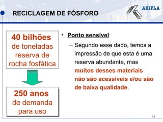 41
250 anos de
demanda para
uso
RECICLAGEM DE FÓSFORO
• Ponto sensível
– Segundo esse dado, temos a
impressão de que esta é uma
reserva abundante, mas
muitos desses materiais
não são acessíveis e/ou são
de baixa qualidade.
40 bilhões
de toneladas
reserva de
rocha fosfática
250 anos
de demanda
para uso
 