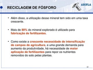 42
RECICLAGEM DE FÓSFORO
• Além disso, a utilização desse mineral tem sido em uma taxa
crescente.
• Mais de 80% do mineral explorado é utilizado para
fabricação de fertilizantes.
• Como existe a crescente necessidade de intensificação
de campos de agricultura, e uma grande demanda para
aumento da produtividade, há necessidade de maior
aplicação de fertilizantes para repor os nutrientes
removidos do solo pelas plantas.
 