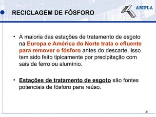 43
RECICLAGEM DE FÓSFORO
• A maioria das estações de tratamento de esgoto
na Europa e América do Norte trata o efluente
para remover o fósforo antes do descarte. Isso
tem sido feito tipicamente por precipitação com
sais de ferro ou alumínio.
• Estações de tratamento de esgoto são fontes
potenciais de fósforo para reúso.
 