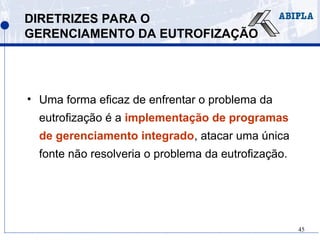 45
DIRETRIZES PARA O
GERENCIAMENTO DA EUTROFIZAÇÃO
• Uma forma eficaz de enfrentar o problema da
eutrofização é a implementação de programas
de gerenciamento integrado, atacar uma única
fonte não resolveria o problema da eutrofização.
 